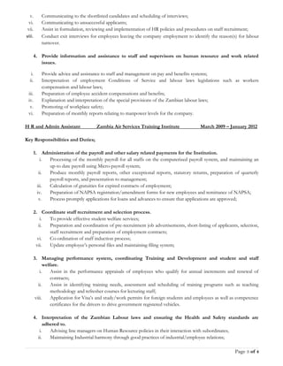 v. Communicating to the shortlisted candidates and scheduling of interviews;
vi. Communicating to unsuccessful applicants;
vii. Assist in formulation, reviewing and implementation of HR policies and procedures on staff recruitment;
viii. Conduct exit interviews for employees leaving the company employment to identify the reason(s) for labour
turnover.
4. Provide information and assistance to staff and supervisors on human resource and work related
issues.
i. Provide advice and assistance to staff and management on pay and benefits systems;
ii. Interpretation of employment Conditions of Service and labour laws legislations such as workers
compensation and labour laws;
iii. Preparation of employee accident compensations and benefits;
iv. Explanation and interpretation of the special provisions of the Zambian labour laws;
v. Promoting of workplace safety;
vi. Preparation of monthly reports relating to manpower levels for the company.
H R and Admin Assistant Zambia Air Services Training Institute March 2009 – January 2012
Key Responsibilities and Duties;
1. Administration of the payroll and other salary related payments for the Institution.
i. Processing of the monthly payroll for all staffs on the computerized payroll system, and maintaining an
up-to date payroll using Micro-payroll system;
ii. Produce monthly payroll reports, other exceptional reports, statutory returns, preparation of quarterly
payroll reports, and presentation to management;
iii. Calculation of gratuities for expired contracts of employment;
iv. Preparation of NAPSA registration/amendment forms for new employees and remittance of NAPSA;
v. Process promptly applications for loans and advances to ensure that applications are approved;
2. Coordinate staff recruitment and selection process.
i. To provide effective student welfare services;
ii. Preparation and coordination of pre-recruitment job advertisements, short-listing of applicants, selection,
staff recruitment and preparation of employment contracts;
vi. Co-ordination of staff induction process;
vii. Update employee’s personal files and maintaining filing system;
3. Managing performance system, coordinating Training and Development and student and staff
welfare.
i. Assist in the performance appraisals of employees who qualify for annual increments and renewal of
contracts;
ii. Assist in identifying training needs, assessment and scheduling of training programs such as teaching
methodology and refresher courses for lecturing staff;
viii. Application for Visa’s and study/work permits for foreign students and employees as well as competence
certificates for the drivers to drive government registered vehicles.
4. Interpretation of the Zambian Labour laws and ensuring the Health and Safety standards are
adhered to.
i. Advising line managers on Human Resource policies in their interaction with subordinates;
ii. Maintaining Industrial harmony through good practices of industrial/employee relations;
Page 3 of 4
 