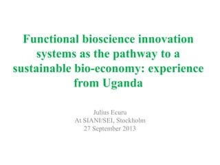 Functional bioscience innovation
systems as the pathway to a
sustainable bio-economy: experience
from Uganda
Julius Ecuru
At SIANI/SEI, Stockholm
27 September 2013
 