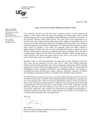University of California
                               San Francisco


                      UCSF     Physiology


                                                                                                                 August 27, 2008


                                                      Letter of reference for Silvia Montano de Jiménez, MPA
David J. Julius, Ph.D.
Professor and Chairman
UCSF Mission Bay Campus
      th
600 16 Street                      I am extremely pleased to provide this letter in glowing support of Silvia Montano de
Box 2140, GH-N272E                 Jiménez. I have known Silvia for many years through my involvement with the PEW
San Francisco, CA 94143-2140
                                   Scholars Program, first as an award recipient (1990-1994) and more recently as a member of
tel 415.476.0431                   the Scientific Advisory Board (2007–present). The main goal of this organization is to
fax 415.502.8644
julius@cmp.ucsf.edu
                                   provide early career support to promising young faculty engaged in biomedical research at
                                   universities and other non-profit organizations throughout the United States. This entails (i)
                                   soliciting applications from dozens of institutions, (ii) organizing these materials for multi-
                                   stage review by members of the SAB, (iii) managing grants and funds awarded to
                                   approximately 20 Scholars per year, and (iv) organizing and running an annual retreat for
                                   Scholars, SAB members, and guests. In addition to the Scholars program, Silvia also serves
                                   as administrative director for the PEW Latin Fellows Program, which provides grants to
                                   young scientists from South and Central America who want to train in the US and then
                                   return to their home country as academic scientists.

                                   Basically, Silvia is loved and respected by all, especially the many Scholars and Fellows
                                   with whom she has interacted over the years. She is smart, hard working, dedicated,
                                   efficient, and extremely personable. Silvia must communicate with a large number of people
                                   scattered all over the continent (including members of the parent PEW Trust organization in
                                   Philadelphia). Despite logistical complexities and impending deadlines, she manages to
                                   accomplish her goals with efficiency, respect, patience, and humor, regardless of whether
                                   she is helping a young Scholar/Fellow or a member of the Scientific Advisory Board.

                                   The PEW Scholars Program has for many years been administered by the UCSF Center for
                                   the Health Professionals. The PEW Trust recently decided to consolidate their operation and
                                   move this program back to their home base in Philadelphia. Because of this development,
                                   Silvia is now looking for another position. In addition to her many professional talents and
                                   accomplishments, Silvia has also been a loyal member of the UCSF community, and her
                                   dedication and hard work have reflected so very well on our institution in the course of
                                   innumerable interactions with scientists and administrators throughout the hemisphere. I
                                   sincerely hope that we can find a way to retain someone of this caliber at UCSF before she
                                   is snatched away by another Bay Area organization.

                                   Sincerely,




                                   David Julius
                                   Morris Herzstein Professor of Molecular Biology and Medicine
                                   Professor and Chair of Physiology
 