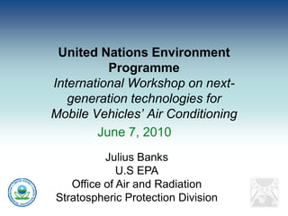 United Nations Environment
          Programme
International Workshop on next-
   generation technologies for
Mobile Vehicles’ Air Conditioning
        June 7, 2010
          Julius Banks
             U.S EPA
   Office of Air and Radiation
Stratospheric Protection Division
 