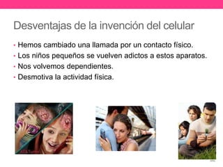Desventajas de la invención del celular 
• Hemos cambiado una llamada por un contacto físico. 
• Los niños pequeños se vuelven adictos a estos aparatos. 
• Nos volvemos dependientes. 
• Desmotiva la actividad física. 
