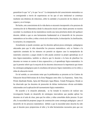 generalizar lo que “es” y lo que “no es”. La interpretación del conocimiento matemático se
va consiguiendo a través de experiencias en las que el acto intelectual se construye
mediante una dinámica de relaciones, sobre la cantidad y la posición de los objetos en el
espacio y en el tiempo.
De hecho, este conocimiento de la vida diaria es necesario incorporarlo a los procesos de
construcción de la Matemática desde la educación inicial como objeto presente en nuestra
sociedad. La enseñanza de las matemáticas resulta una tarea prioritaria dentro del quehacer
docente, debido a que es una herramienta fundamental en el desarrollo de los procesos
matemáticos en los niños y niñas a través de la observación, la descripción, la clasificación,
la seriación y la comparación.
Actualmente se puede constatar, que los docentes aplican pocas estrategias pedagógicas
adecuadas para que le niño desarrollar los procesos matemáticos, solo se limitan a la
repetición constante de los números sin permitir en algunos caso la manipulación de
materiales concretos y juegos donde le niño pueda construir su propio aprendizaje en el
área lógico-matemática, también se observa que le docente a la hora de planificar los
docentes no toman en cuenta el área cognoscitiva y el aprendizaje lógico-matemático: lo
que le permite inferir que la mayoría de los docentes desconocen la importancia que tienen
las estrategias pedagógicas para la enseñanza del proceso lógico-matemática en los niños y
niñas de educación inicial.
En tal sentido, es conveniente notar que la problemática se presenta en los Centros de
Educación Inicial Bolivariano de la Zona Majaguas entre ellos: La Esperanza, Santa Ana,
Pirital, Quebrada Honda, Apisa del Municipio Agua Blanca Estado Portuguesa. Donde se
ha observado que las docentes de preescolar de dichas instituciones obvian actividades
relacionadas con la aplicación del razonamiento lógico matemático.
De acuerdo a la situación planteada, se ha tomado la iniciativa de realizar una
investigación basada en desarrollo de estrategias innovadoras que puedan aplicar los
docentes en el aula de clase, para que los niños y niñas consoliden dicho proceso. Es por
ello, la necesidad de proponer juegos de construcción como estrategia pedagógica para el
desarrollo de los procesos matemáticos debido a que la necesidad antes descrita ha sido
que el docente poco proporciona al niño y la niña herramientas necesarias para que ese
 