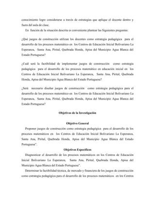 conocimiento logre considerarse a través de estrategias que aplique el docente dentro y
fuera del aula de clase.
En función de la situación descrita es conveniente plantear las Siguientes preguntas:
¿Qué juegos de construcción utilizan los docentes como estrategia pedagógica para el
desarrollo de los procesos matemático en los Centros de Educación Inicial Bolivariano La
Esperanza, Santa Ana, Pirital, Quebrada Honda, Apisa del Municipio Agua Blanca del
Estado Portuguesa?
¿Cuál será la factibilidad de implementar juegos de construcción como estrategia
pedagógica para el desarrollo de los procesos matemático en educación inicial en los
Centros de Educación Inicial Bolivariano La Esperanza, Santa Ana, Pirital, Quebrada
Honda, Apisa del Municipio Agua Blanca del Estado Portuguesa?
¿Será necesario diseñar juegos de construcción como estrategia pedagógica para el
desarrollo de los procesos matemático en los Centros de Educación Inicial Bolivariano La
Esperanza, Santa Ana, Pirital, Quebrada Honda, Apisa del Municipio Agua Blanca del
Estado Portuguesa?
Objetivos de la Investigación
Objetivo General
Proponer juegos de construcción como estrategia pedagógica para el desarrollo de los
procesos matemáticos en los Centros de Educación Inicial Bolivariano La Esperanza,
Santa Ana, Pirital, Quebrada Honda, Apisa del Municipio Agua Blanca del Estado
Portuguesa”.
Objetivos Específicos
Diagnosticar el desarrollo de los procesos matemáticos en los Centros de Educación
Inicial Bolivariano La Esperanza, Santa Ana, Pirital, Quebrada Honda, Apisa del
Municipio Agua Blanca del Estado Portuguesa”.
Determinar la factibilidad técnica, de mercado y financiera de los juegos de construcción
como estrategia pedagógica para el desarrollo de los procesos matemáticos en los Centros
 