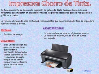 Su funcionamiento se basa en la expulsión de gotas de tinta líquida a través de unos
inyectores que impactan en el papel formando los puntos necesarios para la realización de
gráficos y textos.
La tinta se obtiene de unos cartuchos reemplazables que dependiendo del tipo de impresora
pueden ser más o menos.
Ventajas:
• Facilidad de manejo.
Desventajas:
• Si se utiliza un color más
que otro, se va a tener
que realizar la
sustitución del cartucho
cuando cualquiera de los
tres colores se agote,
aunque en los demás
compartimientos todavía
quede tinta de otros
colores.
Características:
• La velocidad que se mide en páginas por minuto.
• La resolución máxima, que se mide en puntos
por pulgada.
<< Volver
 