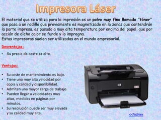 El material que se utiliza para la impresión es un polvo muy fino llamado ‘’tóner’’
que pasa a un rodillo que previamente es magnetizado en la zonas que contendrán
la parte impresa, es pasado a muy alta temperatura por encima del papel, que por
acción de dicho calor se funde y lo impregna.
Estas impresoras suelen ser utilizadas en el mundo empresarial.
Desventajas:
• Su precio de coste es alto.
Ventajas:
• Su coste de mantenimiento es bajo.
• Tiene una muy alta velocidad por
copia y calidad y disponibilidad.
• Admiten una mayor carga de trabajo.
• Pueden llegar a velocidades muy
altas, medidas en páginas por
minutos.
• Su resolución puede ser muy elevada
y su calidad muy alta. <<Volver
 
