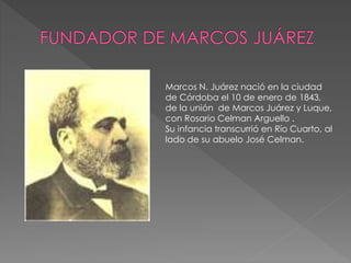 Marcos N. Juárez nació en la ciudad 
de Córdoba el 10 de enero de 1843, 
de la unión de Marcos Juárez y Luque, 
con Rosario Celman Arguello . 
Su infancia transcurrió en Río Cuarto, al 
lado de su abuelo José Celman. 
 