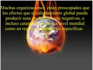 Muchas organizaciones  están preocupados que los efectos que el calentamiento global pueda producir sean profundamente negativos, o incluso catastróficos tanto a nivel mundial como en regiones vulnerables específicas .  