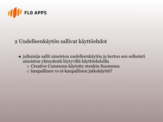 2 Uudelleenkäytön sallivat käyttöehdot

   julkaisija sallii aineiston uudelleenkäytön ja kertoo sen selkeästi
   aineiston yhteydestä löytyvillä käyttöehdoilla
       Creative Commons käytetty etenkin Suomessa
       kaupallinen vs ei-kaupallinen jatkokäyttö?
 
