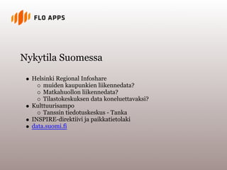 Nykytila Suomessa

  Helsinki Regional Infoshare
      muiden kaupunkien liikennedata?
      Matkahuollon liikennedata?
      Tilastokeskuksen data koneluettavaksi?
  Kulttuurisampo
      Tanssin tiedotuskeskus - Tanka
  INSPIRE-direktiivi ja paikkatietolaki
  data.suomi.fi
 