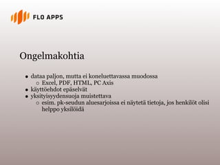 Ongelmakohtia

  dataa paljon, mutta ei koneluettavassa muodossa
      Excel, PDF, HTML, PC Axis
  käyttöehdot epäselvät
  yksityisyydensuoja muistettava
      esim. pk-seudun aluesarjoissa ei näytetä tietoja, jos henkilöt olisi
      helppo yksilöidä
 