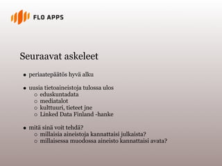 Seuraavat askeleet
  periaatepäätös hyvä alku

  uusia tietoaineistoja tulossa ulos
      eduskuntadata
      mediatalot
      kulttuuri, tieteet jne
      Linked Data Finland -hanke

  mitä sinä voit tehdä?
      millaisia aineistoja kannattaisi julkaista?
      millaisessa muodossa aineisto kannattaisi avata?
 