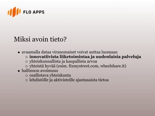 Miksi avoin tieto?
  avaamalla dataa viranomaiset voivat auttaa luomaan
       innovatiivista liiketoimintaa ja uudenlaisia palveluja
       yhteiskunnallista ja kaupallista arvoa
       yhteistä hyvää (esim. fixmystreet.com, wheelshare.it)
  hallinnon avoimuus
       osallistava yhteiskunta
       lehdistölle ja aktivisteille ajantasaista tietoa
 