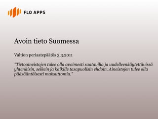 Avoin tieto Suomessa
Valtion periaatepäätös 3.3.2011

"Tietoaineistojen tulee olla avoimesti saatavilla ja uudelleenkäytettävissä
yhtenäisin, selkein ja kaikille tasapuolisin ehdoin. Aineistojen tulee olla
pääsääntöisesti maksuttomia."
 