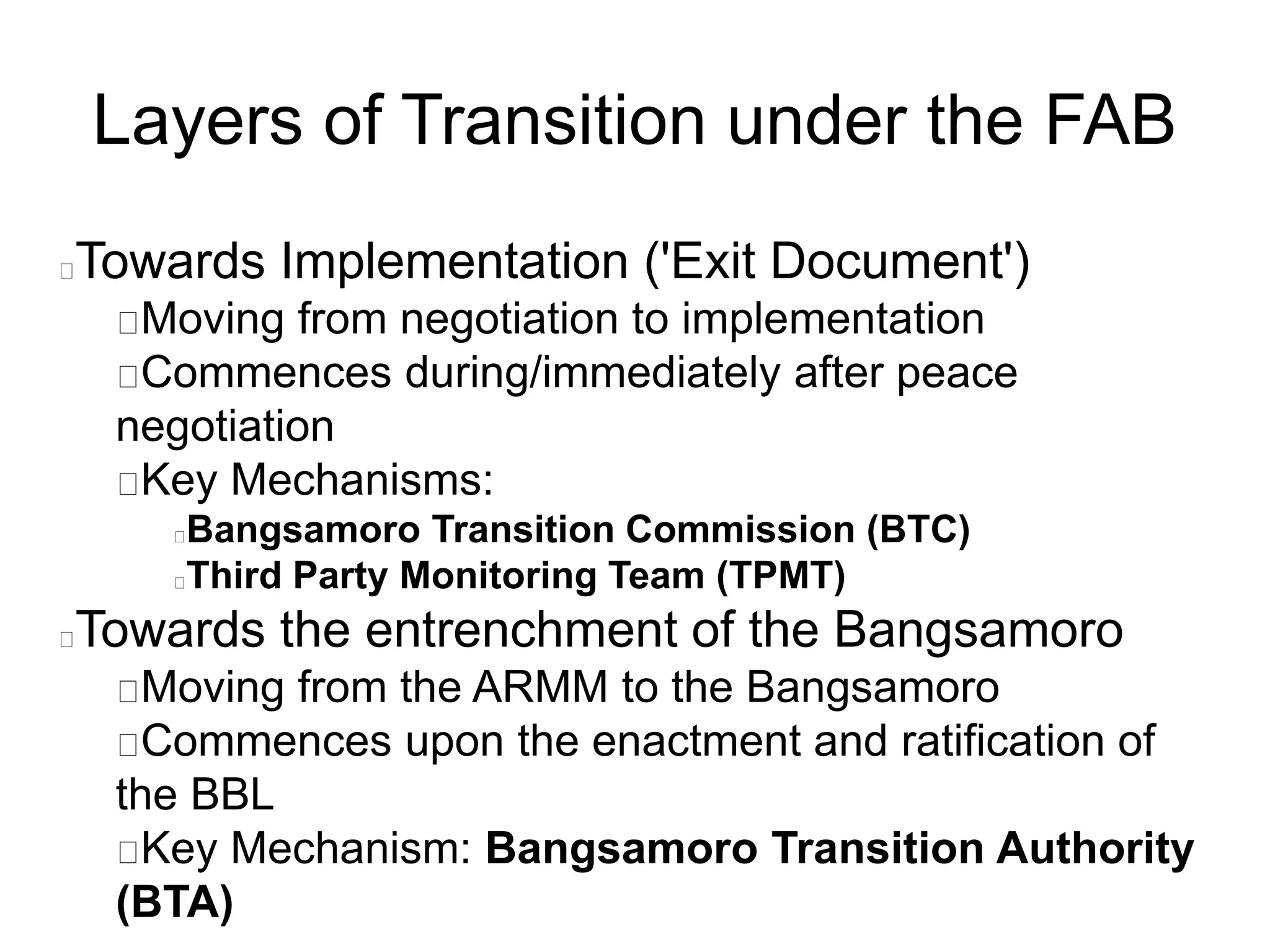 Layers of Transition under the FAB
Towards Implementation ('Exit Document')
Moving from negotiation to implementation
Commences during/immediately after peace
negotiation
Key Mechanisms:
Bangsamoro Transition Commission (BTC)
Third Party Monitoring Team (TPMT)
Towards the entrenchment of the Bangsamoro
Moving from the ARMM to the Bangsamoro
Commences upon the enactment and ratification of
the BBL
Key Mechanism: Bangsamoro Transition Authority
(BTA)
 