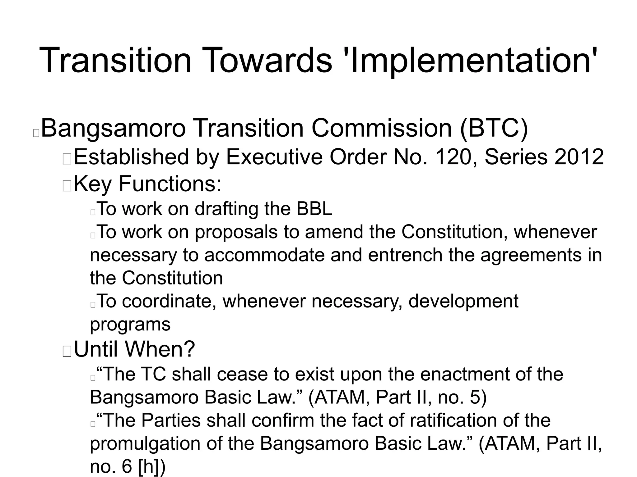 Transition Towards 'Implementation'
Bangsamoro Transition Commission (BTC)
Established by Executive Order No. 120, Series 2012
Key Functions:
To work on drafting the BBL
To work on proposals to amend the Constitution, whenever
necessary to accommodate and entrench the agreements in
the Constitution
To coordinate, whenever necessary, development
programs
Until When?
“The TC shall cease to exist upon the enactment of the
Bangsamoro Basic Law.” (ATAM, Part II, no. 5)
“The Parties shall confirm the fact of ratification of the
promulgation of the Bangsamoro Basic Law.” (ATAM, Part II,
no. 6 [h])
 