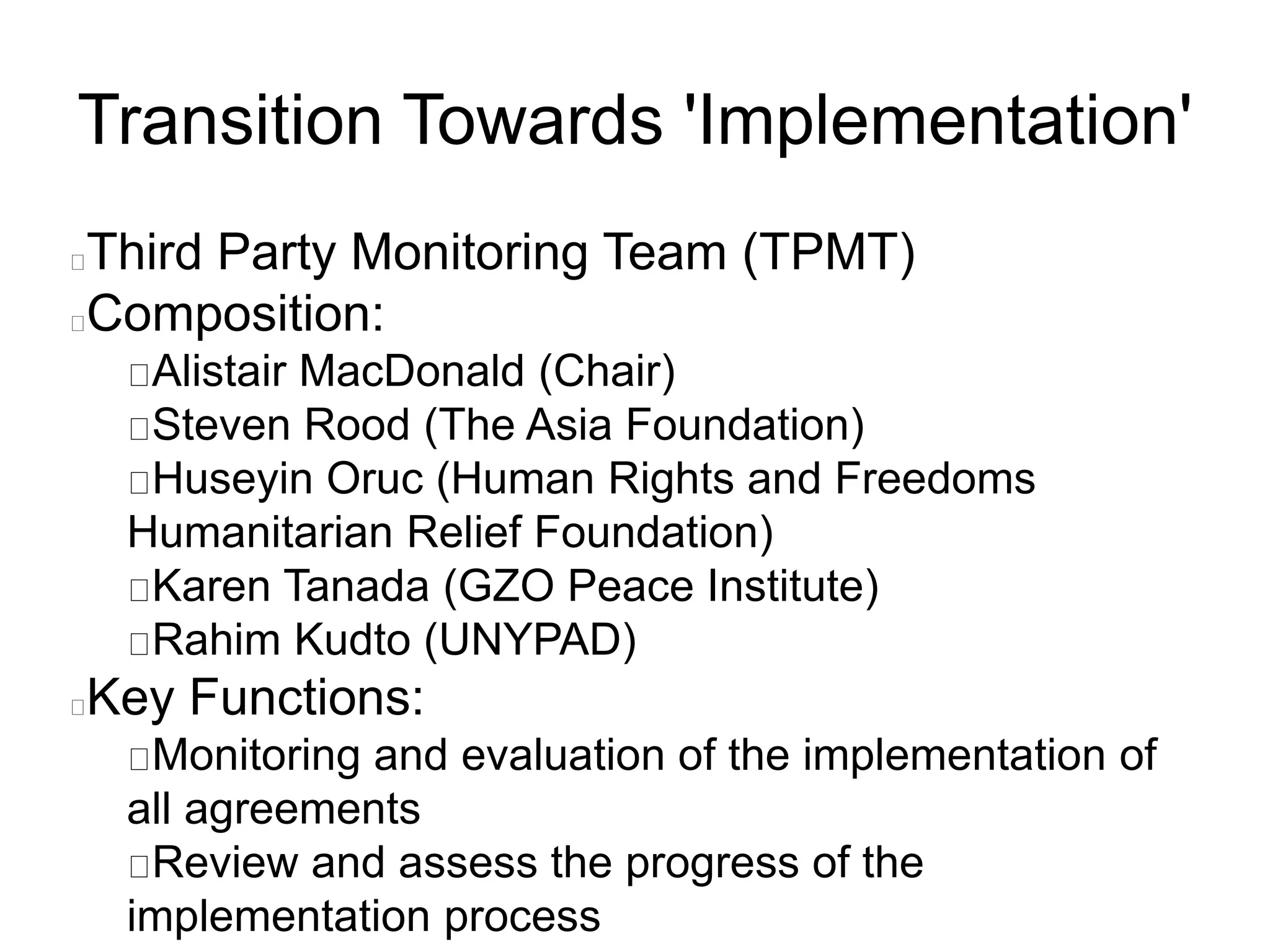 Transition Towards 'Implementation'
Third Party Monitoring Team (TPMT)
Composition:
Alistair MacDonald (Chair)
Steven Rood (The Asia Foundation)
Huseyin Oruc (Human Rights and Freedoms
Humanitarian Relief Foundation)
Karen Tanada (GZO Peace Institute)
Rahim Kudto (UNYPAD)
Key Functions:
Monitoring and evaluation of the implementation of
all agreements
Review and assess the progress of the
implementation process
 