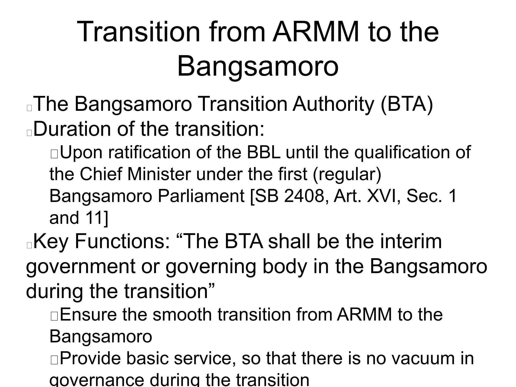 Transition from ARMM to the
Bangsamoro
The Bangsamoro Transition Authority (BTA)
Duration of the transition:
Upon ratification of the BBL until the qualification of
the Chief Minister under the first (regular)
Bangsamoro Parliament [SB 2408, Art. XVI, Sec. 1
and 11]
Key Functions: “The BTA shall be the interim
government or governing body in the Bangsamoro
during the transition”
Ensure the smooth transition from ARMM to the
Bangsamoro
Provide basic service, so that there is no vacuum in
governance during the transition
 