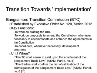 Transition Towards 'Implementation'
Bangsamoro Transition Commission (BTC)
Established by Executive Order No. 120, Series 2012
Key Functions:
To work on drafting the BBL
To work on proposals to amend the Constitution, whenever
necessary to accommodate and entrench the agreements in
the Constitution
To coordinate, whenever necessary, development
programs
Until When?
“The TC shall cease to exist upon the enactment of the
Bangsamoro Basic Law.” (ATAM, Part II, no. 5)
“The Parties shall confirm the fact of ratification of the
promulgation of the Bangsamoro Basic Law.” (ATAM, Part II,
no. 6 [h])
 