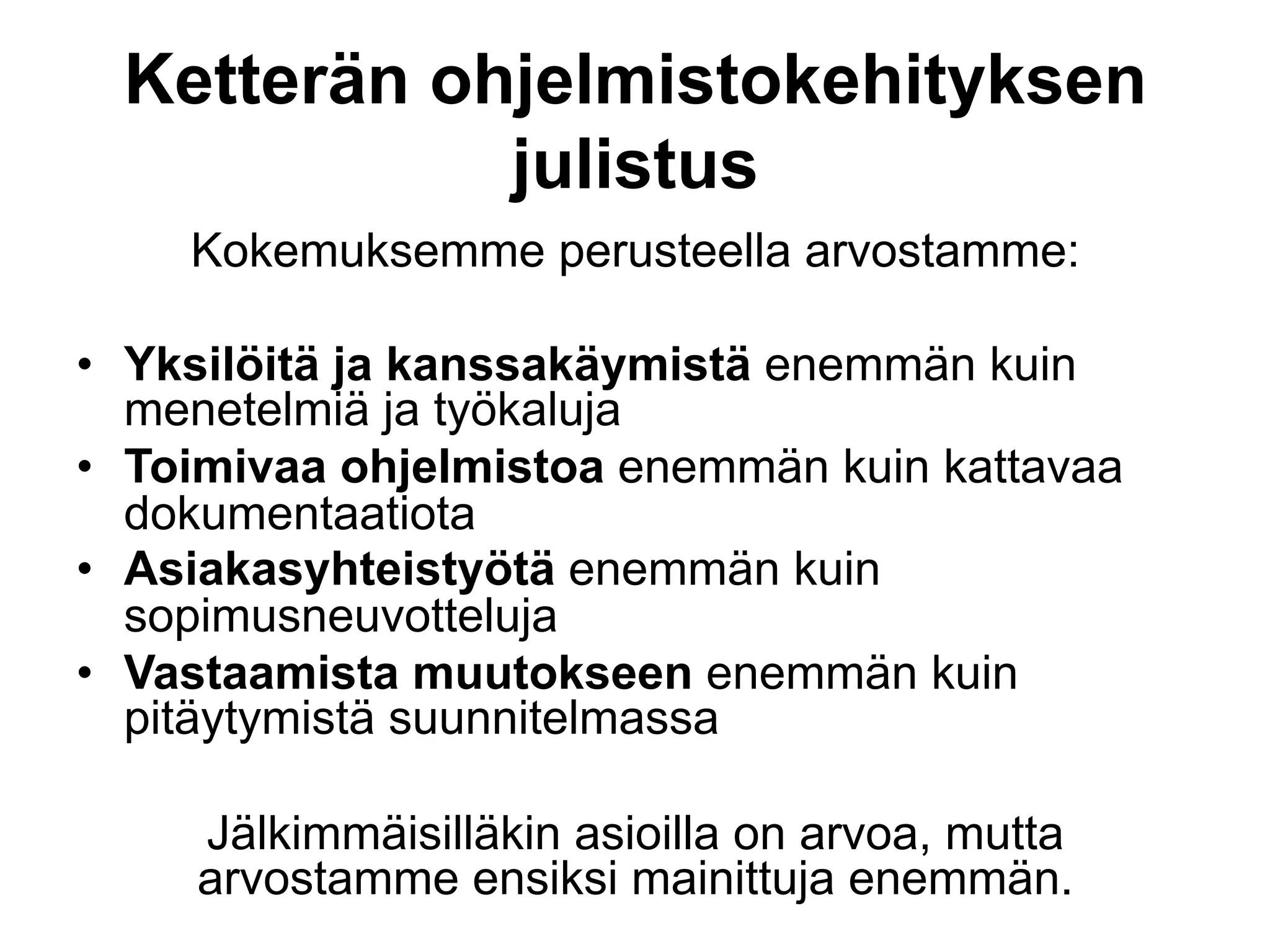 Ketterän ohjelmistokehityksen
             julistus
    Kokemuksemme perusteella arvostamme:

•  Yksilöitä ja kanssakäymistä enemmän kuin
   menetelmiä ja työkaluja
•  Toimivaa ohjelmistoa enemmän kuin kattavaa
   dokumentaatiota
•  Asiakasyhteistyötä enemmän kuin
   sopimusneuvotteluja
•  Vastaamista muutokseen enemmän kuin
   pitäytymistä suunnitelmassa

     Jälkimmäisilläkin asioilla on arvoa, mutta
     arvostamme ensiksi mainittuja enemmän.
 