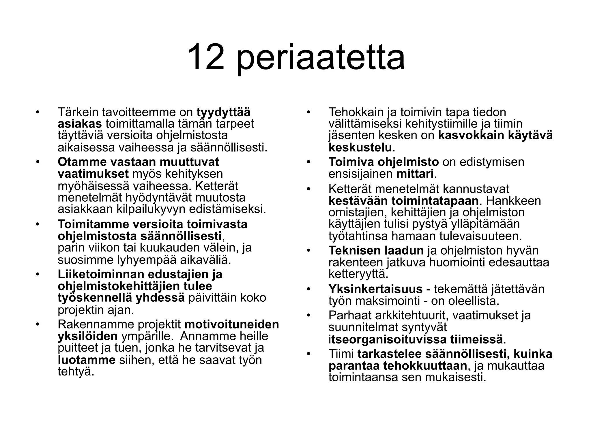 12 periaatetta
•    Tärkein tavoitteemme on tyydyttää           •    Tehokkain ja toimivin tapa tiedon
     asiakas toimittamalla tämän tarpeet              välittämiseksi kehitystiimille ja tiimin
     täyttäviä versioita ohjelmistosta                jäsenten kesken on kasvokkain käytävä
     aikaisessa vaiheessa ja säännöllisesti.          keskustelu.
•    Otamme vastaan muuttuvat                    •    Toimiva ohjelmisto on edistymisen
     vaatimukset myös kehityksen                      ensisijainen mittari.
     myöhäisessä vaiheessa. Ketterät             •    Ketterät menetelmät kannustavat
     menetelmät hyödyntävät muutosta                  kestävään toimintatapaan. Hankkeen
     asiakkaan kilpailukyvyn edistämiseksi.           omistajien, kehittäjien ja ohjelmiston
•    Toimitamme versioita toimivasta                  käyttäjien tulisi pystyä ylläpitämään
     ohjelmistosta säännöllisesti,                    työtahtinsa hamaan tulevaisuuteen.
     parin viikon tai kuukauden välein, ja       •    Teknisen laadun ja ohjelmiston hyvän
     suosimme lyhyempää aikaväliä.                    rakenteen jatkuva huomiointi edesauttaa
•    Liiketoiminnan edustajien ja                     ketteryyttä.
     ohjelmistokehittäjien tulee                 •    Yksinkertaisuus - tekemättä jätettävän
     työskennellä yhdessä päivittäin koko             työn maksimointi - on oleellista.
     projektin ajan.                             •    Parhaat arkkitehtuurit, vaatimukset ja
•    Rakennamme projektit motivoituneiden             suunnitelmat syntyvät
     yksilöiden ympärille. Annamme heille             itseorganisoituvissa tiimeissä.
     puitteet ja tuen, jonka he tarvitsevat ja
     luotamme siihen, että he saavat työn        •    Tiimi tarkastelee säännöllisesti, kuinka
     tehtyä.                                          parantaa tehokkuuttaan, ja mukauttaa
                                                      toimintaansa sen mukaisesti.
 