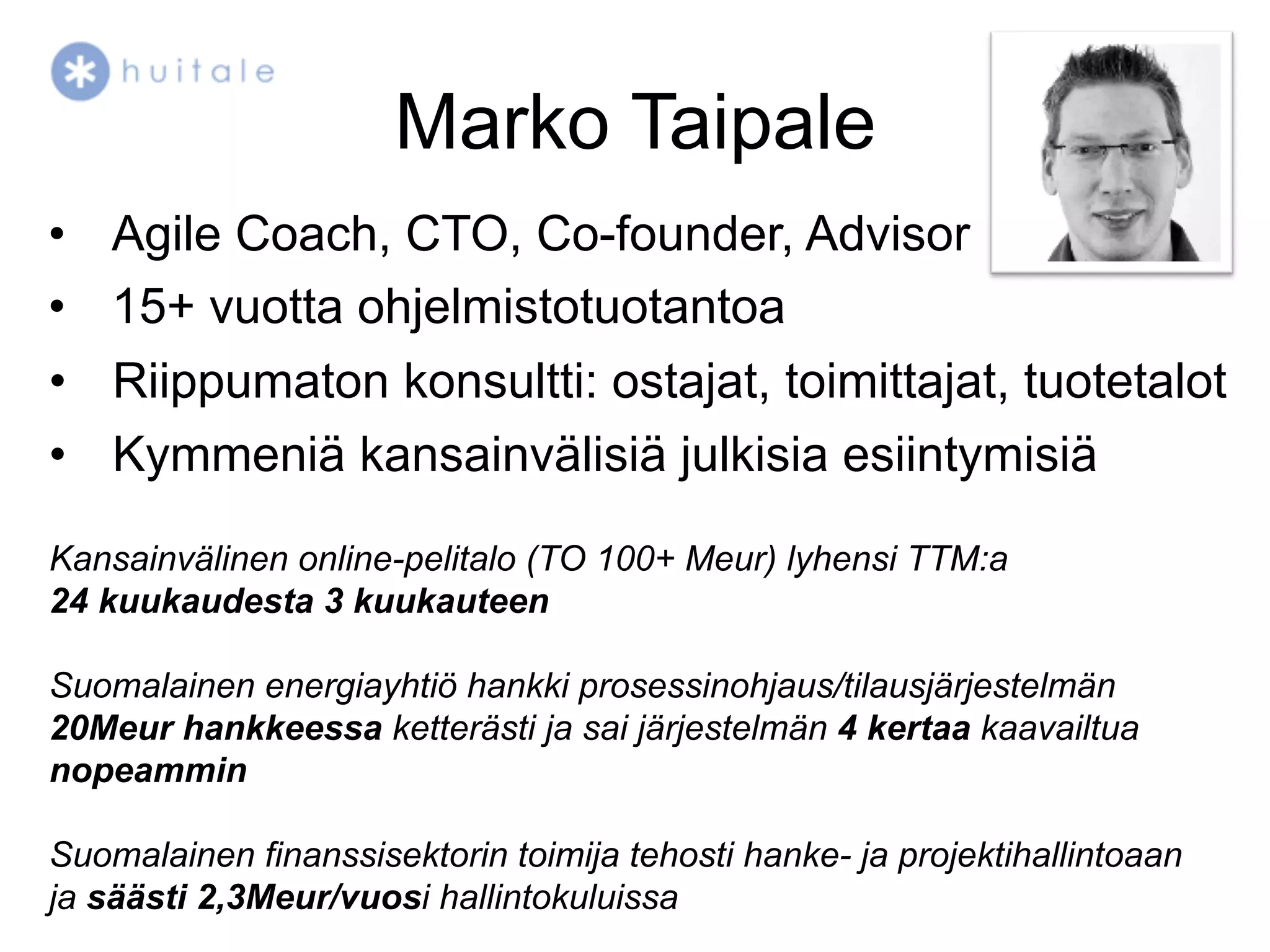 Marko Taipale
•  Agile Coach, CTO, Co-founder, Advisor
•  15+ vuotta ohjelmistotuotantoa
•  Riippumaton konsultti: ostajat, toimittajat, tuotetalot
•  Kymmeniä kansainvälisiä julkisia esiintymisiä

Kansainvälinen online-pelitalo (TO 100+ Meur) lyhensi TTM:a
24 kuukaudesta 3 kuukauteen

Suomalainen energiayhtiö hankki prosessinohjaus/tilausjärjestelmän
20Meur hankkeessa ketterästi ja sai järjestelmän 4 kertaa kaavailtua
nopeammin

Suomalainen finanssisektorin toimija tehosti hanke- ja projektihallintoaan
ja säästi 2,3Meur/vuosi hallintokuluissa
 