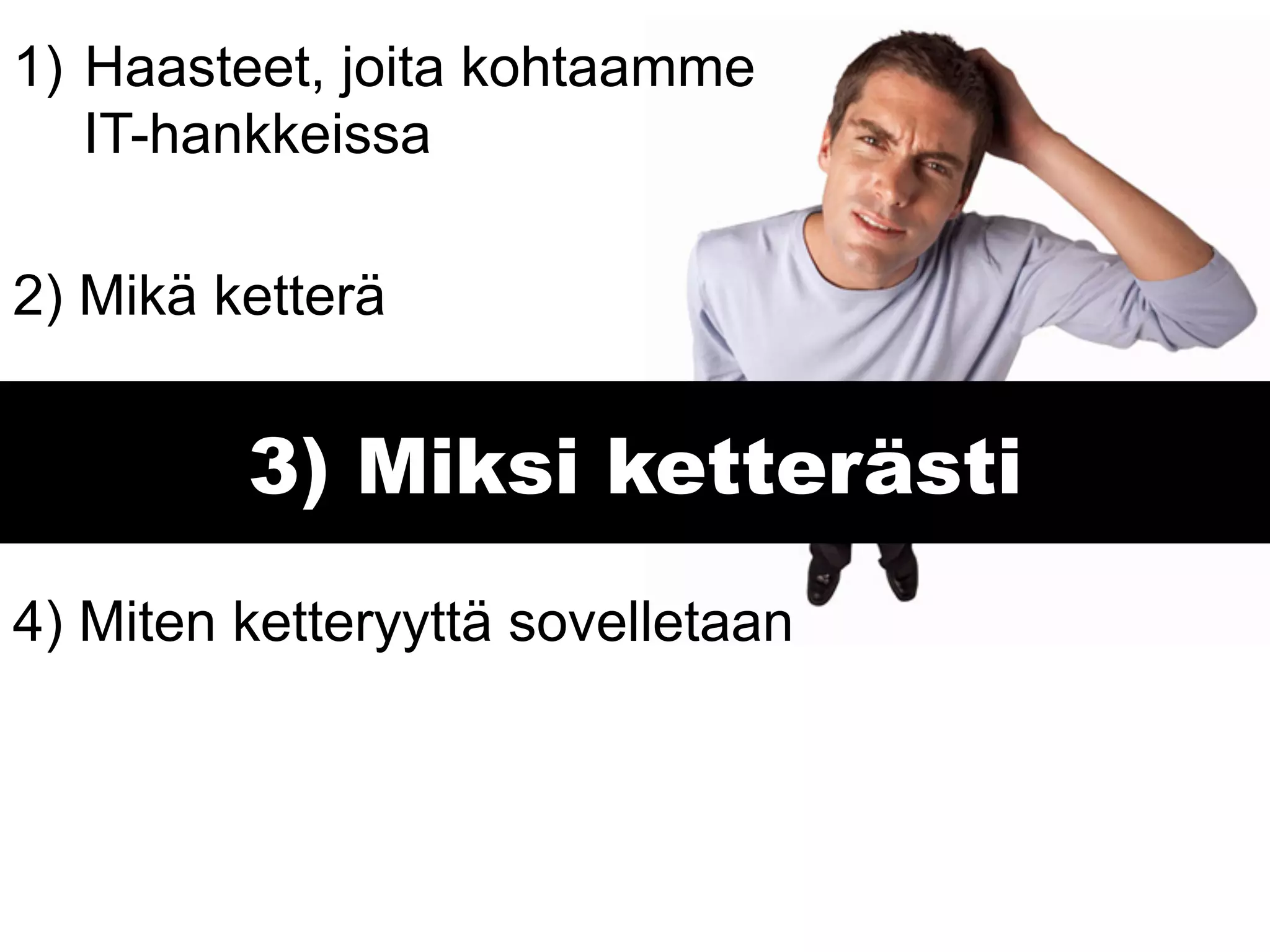 1)  Haasteet, joita kohtaamme
    IT-hankkeissa

2) Mikä ketterä


         3) Miksi ketterästi
4) Miten ketteryyttä sovelletaan
 