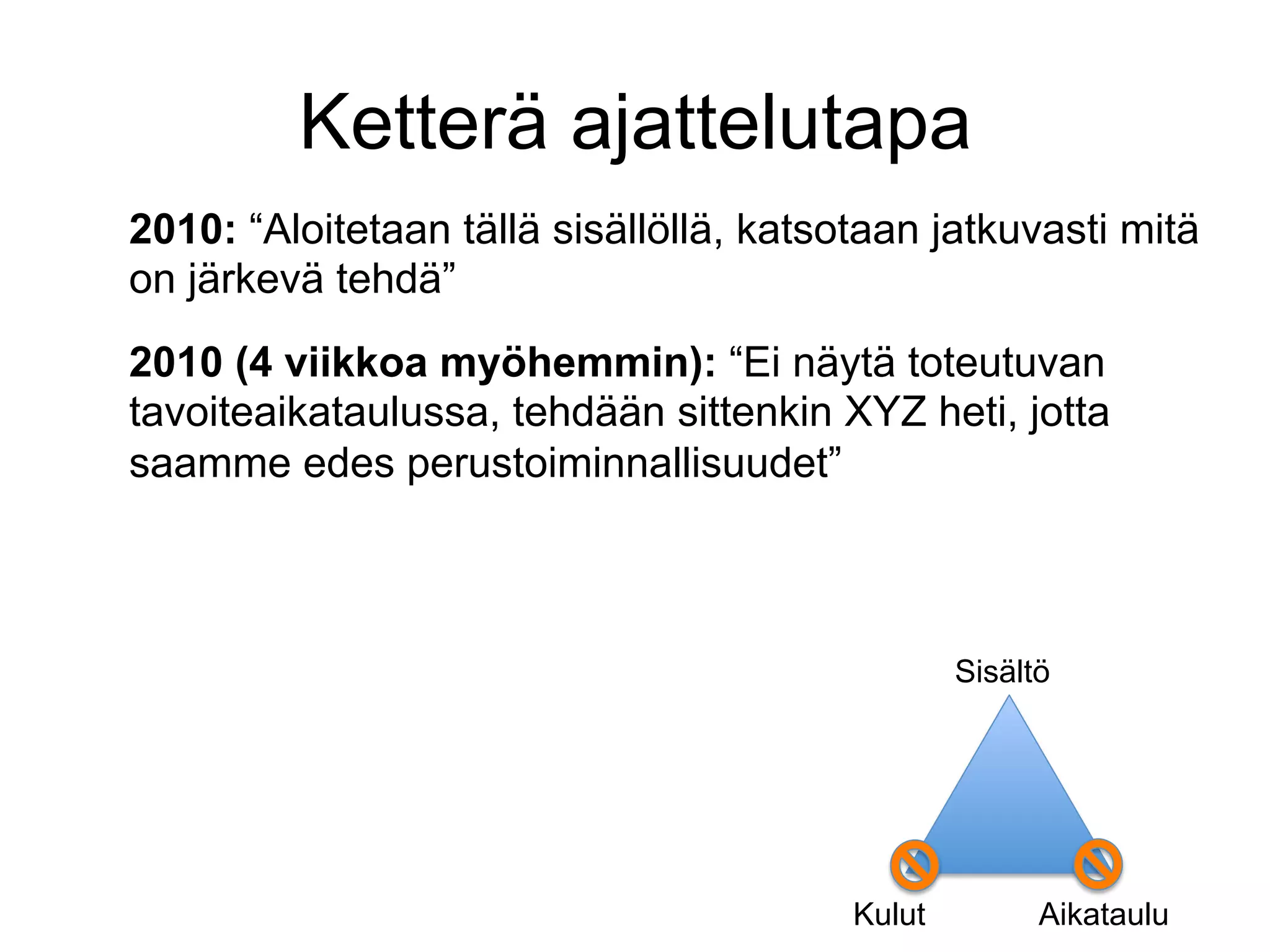 Ketterä ajattelutapa
2010: “Aloitetaan tällä sisällöllä, katsotaan jatkuvasti mitä
on järkevä tehdä”
2010 (4 viikkoa myöhemmin): “Ei näytä toteutuvan
tavoiteaikataulussa, tehdään sittenkin XYZ heti, jotta
saamme edes perustoiminnallisuudet”



                                                 Sisältö




                                         Kulut         Aikataulu
 