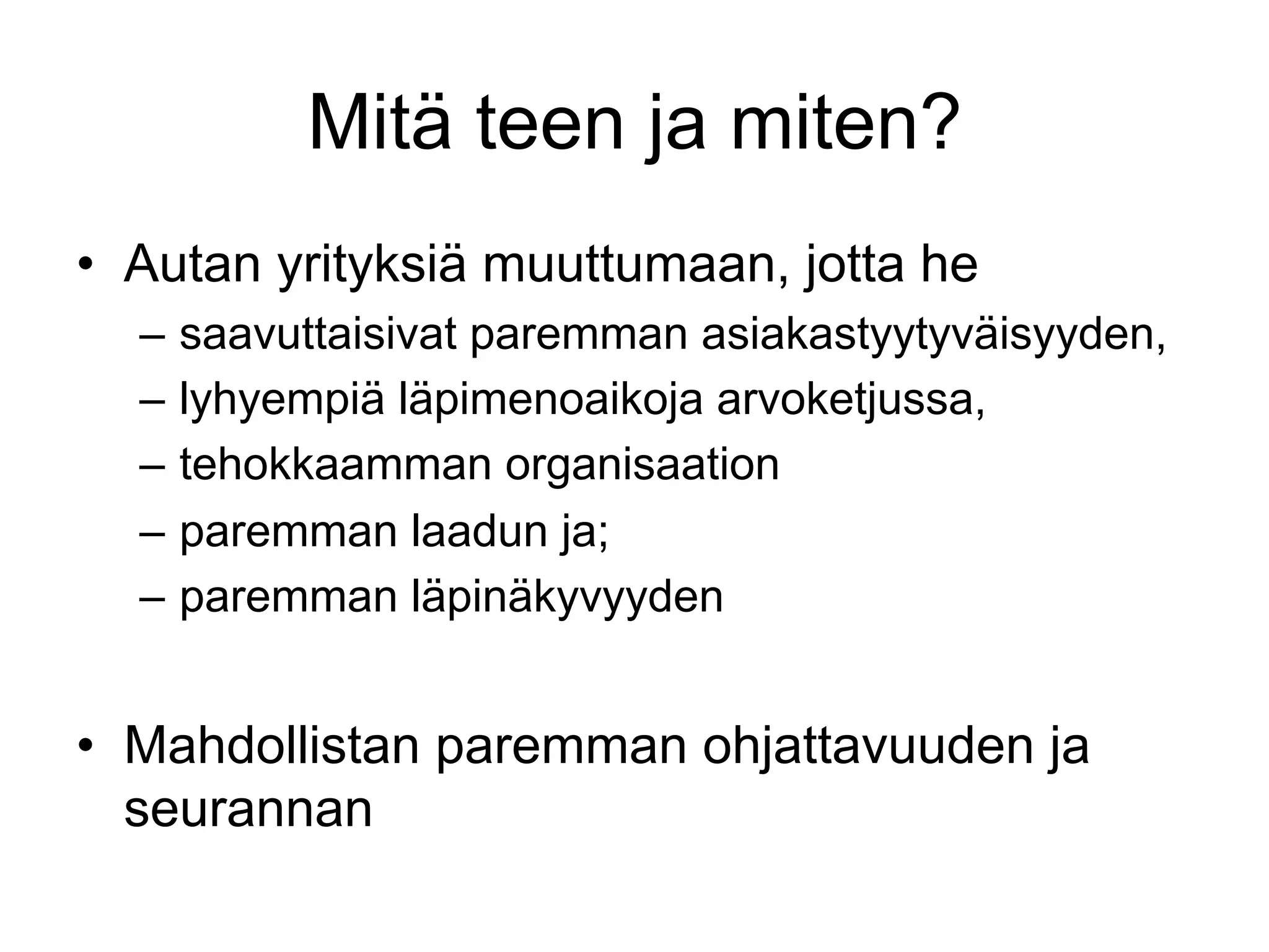 Mitä teen ja miten?
•  Autan yrityksiä muuttumaan, jotta he
  –  saavuttaisivat paremman asiakastyytyväisyyden,
  –  lyhyempiä läpimenoaikoja arvoketjussa,
  –  tehokkaamman organisaation
  –  paremman laadun ja;
  –  paremman läpinäkyvyyden


•  Mahdollistan paremman ohjattavuuden ja
   seurannan
 