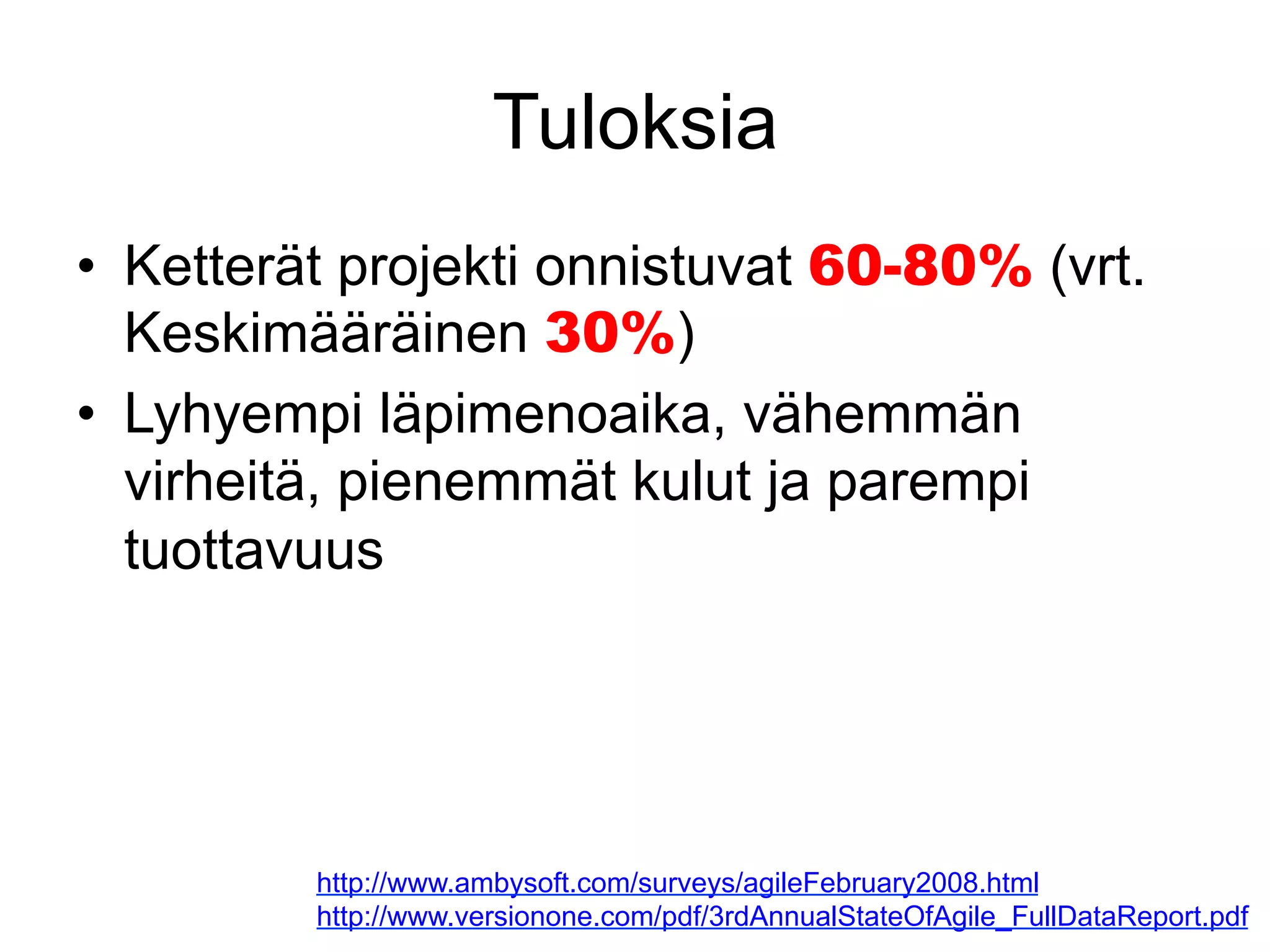 Tuloksia
•  Ketterät projekti onnistuvat 60-80% (vrt.
   Keskimääräinen 30%)
•  Lyhyempi läpimenoaika, vähemmän
   virheitä, pienemmät kulut ja parempi
   tuottavuus




         http://www.ambysoft.com/surveys/agileFebruary2008.html
         http://www.versionone.com/pdf/3rdAnnualStateOfAgile_FullDataReport.pdf
 