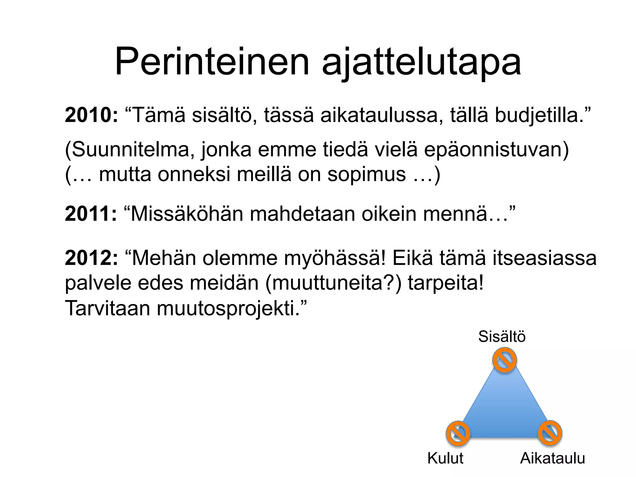 Perinteinen ajattelutapa
2010: “Tämä sisältö, tässä aikataulussa, tällä budjetilla.”
(Suunnitelma, jonka emme tiedä vielä epäonnistuvan)
(… mutta onneksi meillä on sopimus …)
2011: “Missäköhän mahdetaan oikein mennä…”

2012: “Mehän olemme myöhässä! Eikä tämä itseasiassa
palvele edes meidän (muuttuneita?) tarpeita!
Tarvitaan muutosprojekti.”
                                                Sisältö




                                        Kulut         Aikataulu
 