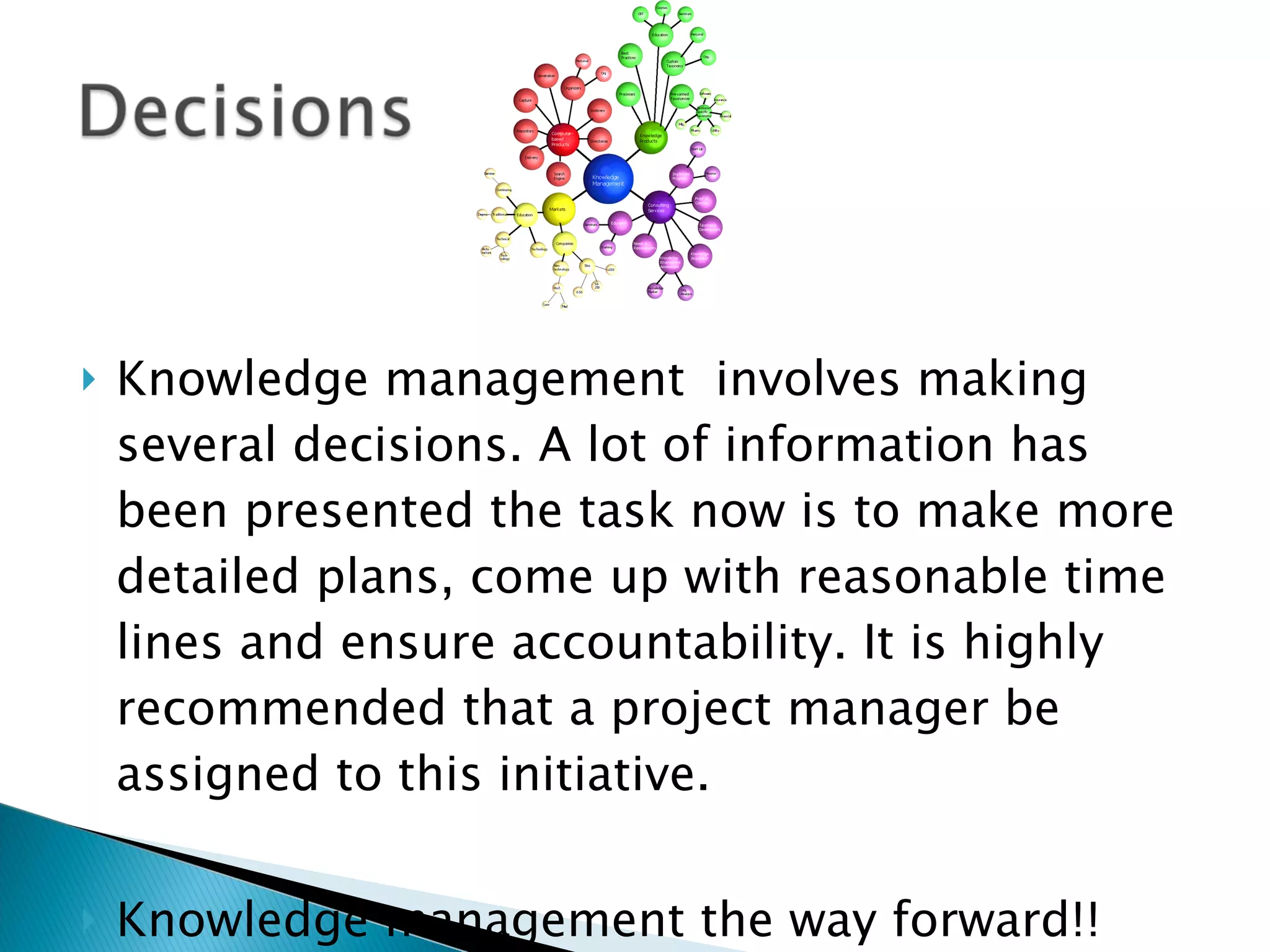 Knowledge management  involves making several decisions. A lot of information has been presented the task now is to make more detailed plans, come up with reasonable time lines and ensure accountability. It is highly recommended that a project manager be assigned to this initiative. Knowledge management the way forward!! 