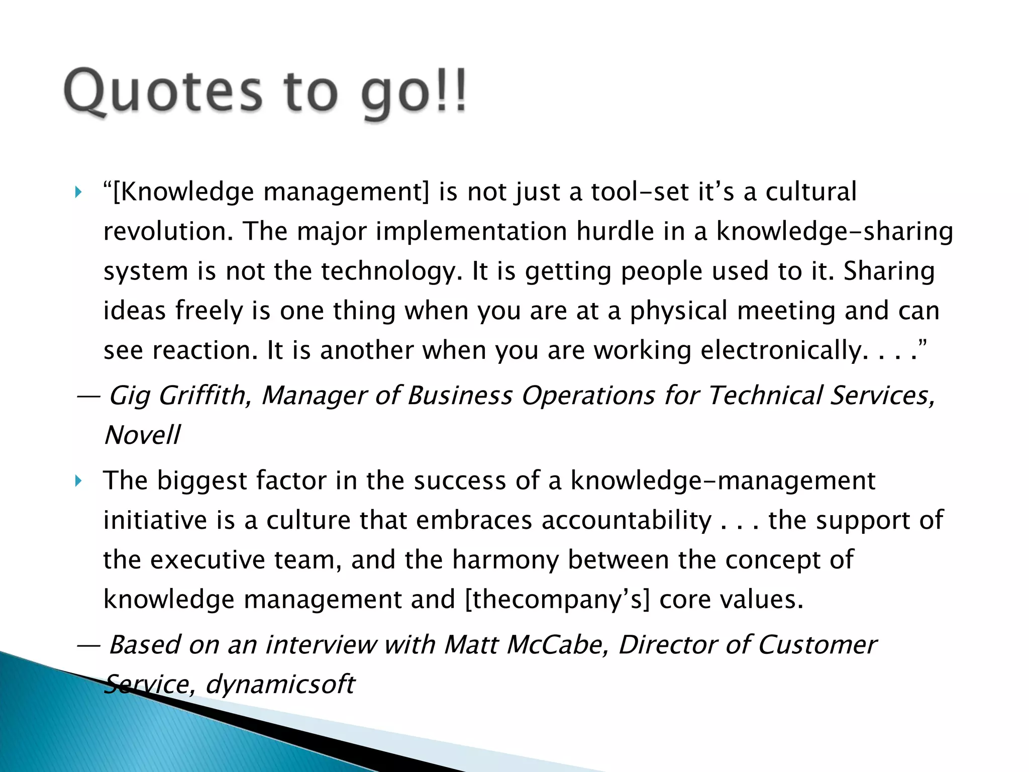 “ [Knowledge management] is not just a tool-set it’s a cultural revolution. The major implementation hurdle in a knowledge-sharing system is not the technology. It is getting people used to it. Sharing ideas freely is one thing when you are at a physical meeting and can see reaction. It is another when you are working electronically. . . .” —  Gig Griffith, Manager of Business Operations for Technical Services, Novell The biggest factor in the success of a knowledge-management initiative is a culture that embraces accountability . . . the support of the executive team, and the harmony between the concept of knowledge management and [thecompany’s] core values. —  Based on an interview with Matt McCabe, Director of Customer Service, dynamicsoft 