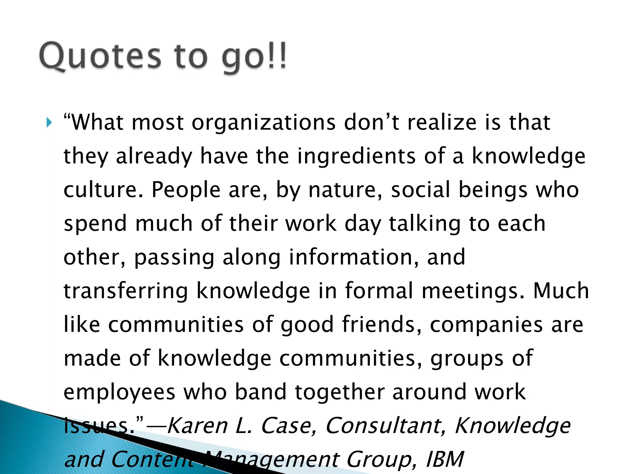 “ What most organizations don’t realize is that they already have the ingredients of a knowledge culture. People are, by nature, social beings who spend much of their work day talking to each other, passing along information, and transferring knowledge in formal meetings. Much like communities of good friends, companies are made of knowledge communities, groups of employees who band together around work issues.” —Karen L. Case, Consultant, Knowledge and Content Management Group, IBM 