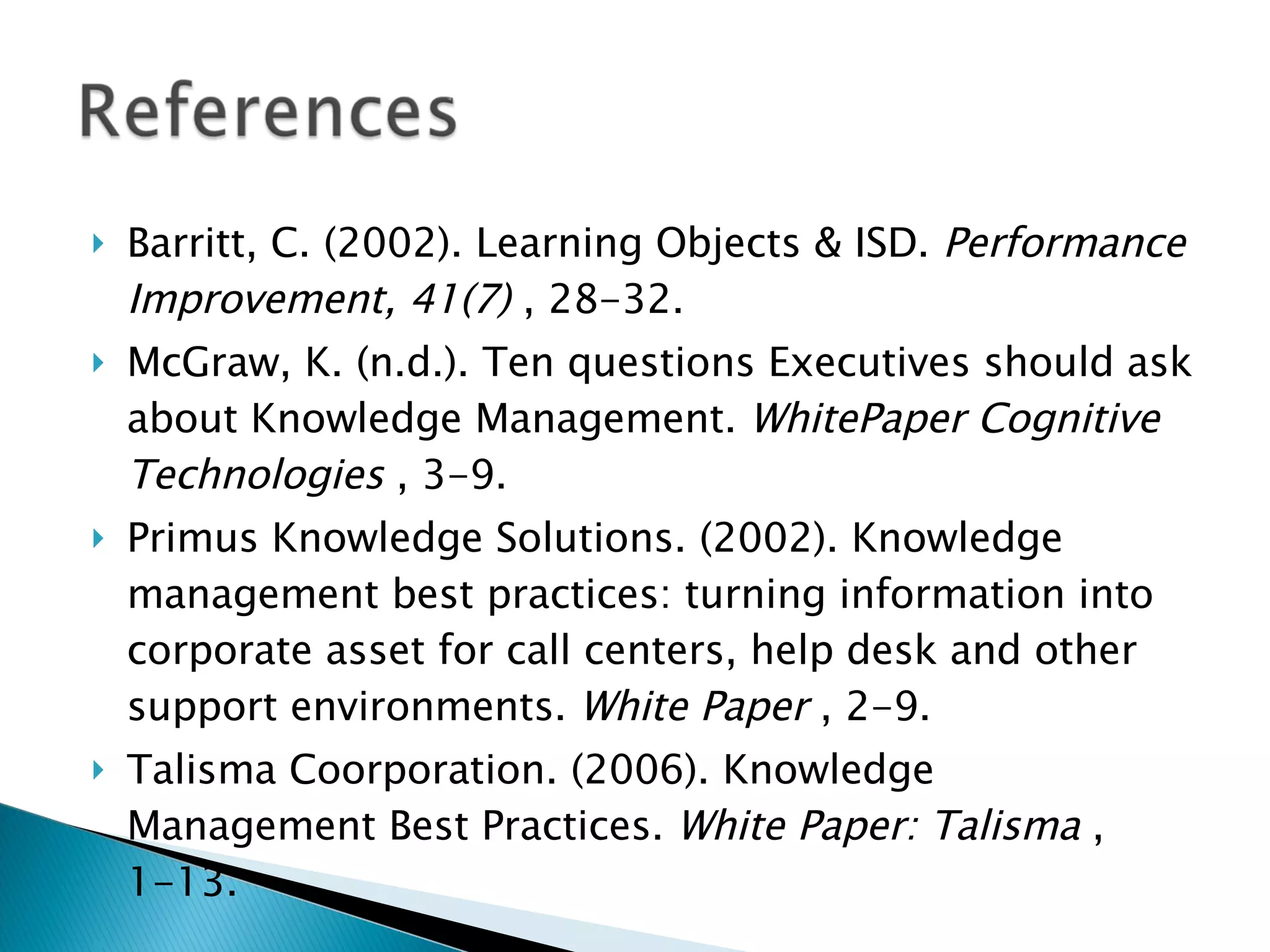 Barritt, C. (2002). Learning Objects & ISD.  Performance Improvement, 41(7)  , 28-32. McGraw, K. (n.d.). Ten questions Executives should ask about Knowledge Management.  WhitePaper Cognitive Technologies  , 3-9. Primus Knowledge Solutions. (2002). Knowledge management best practices: turning information into corporate asset for call centers, help desk and other support environments.  White Paper  , 2-9. Talisma Coorporation. (2006). Knowledge Management Best Practices.  White Paper: Talisma  , 1-13.   