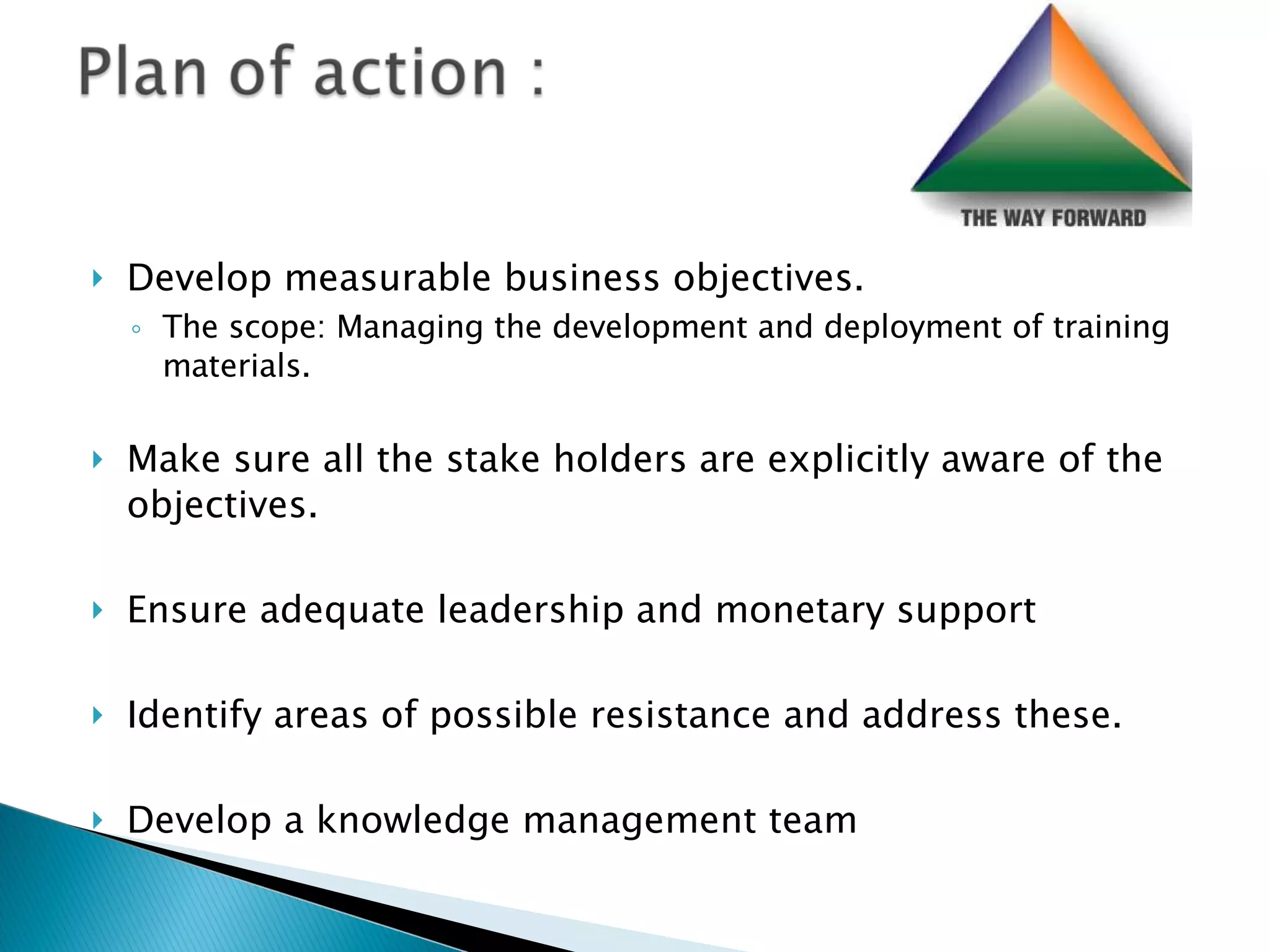 Develop measurable business objectives.  The scope: Managing the development and deployment of training materials. Make sure all the stake holders are explicitly aware of the objectives. Ensure adequate leadership and monetary support Identify areas of possible resistance and address these.  Develop a knowledge management team 