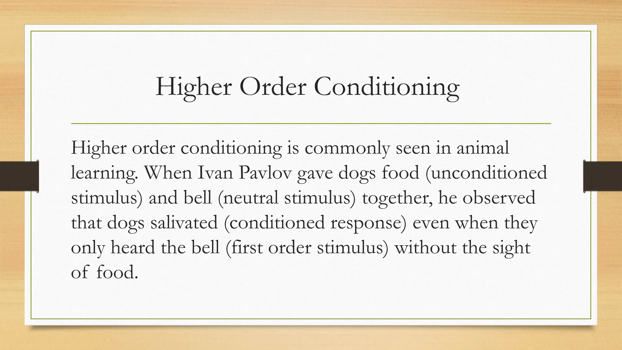 Higher Order Conditioning
Higher order conditioning is commonly seen in animal
learning. When Ivan Pavlov gave dogs food (unconditioned
stimulus) and bell (neutral stimulus) together, he observed
that dogs salivated (conditioned response) even when they
only heard the bell (first order stimulus) without the sight
of food.
 