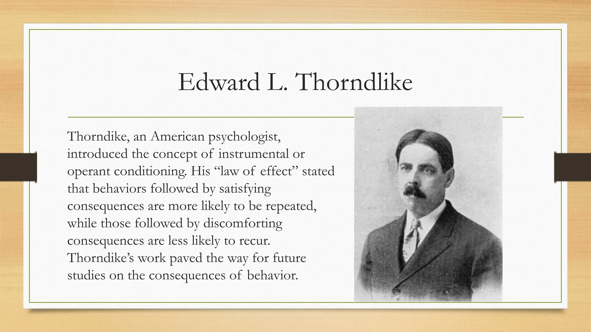 Edward L. Thorndlike
Thorndike, an American psychologist,
introduced the concept of instrumental or
operant conditioning. His “law of effect” stated
that behaviors followed by satisfying
consequences are more likely to be repeated,
while those followed by discomforting
consequences are less likely to recur.
Thorndike’s work paved the way for future
studies on the consequences of behavior.
 
