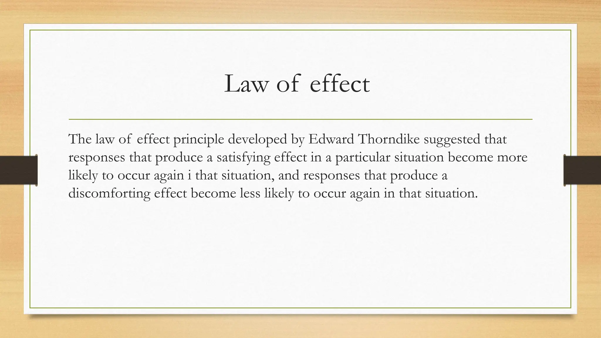 Law of effect
The law of effect principle developed by Edward Thorndike suggested that
responses that produce a satisfying effect in a particular situation become more
likely to occur again i that situation, and responses that produce a
discomforting effect become less likely to occur again in that situation.
 