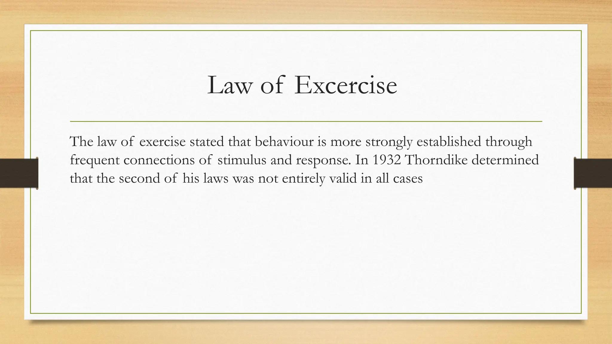 Law of Excercise
The law of exercise stated that behaviour is more strongly established through
frequent connections of stimulus and response. In 1932 Thorndike determined
that the second of his laws was not entirely valid in all cases
 