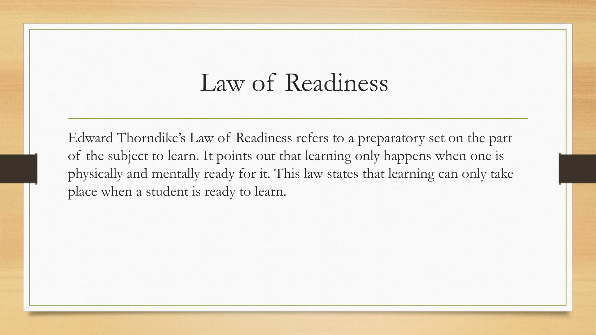Law of Readiness
Edward Thorndike’s Law of Readiness refers to a preparatory set on the part
of the subject to learn. It points out that learning only happens when one is
physically and mentally ready for it. This law states that learning can only take
place when a student is ready to learn.
 