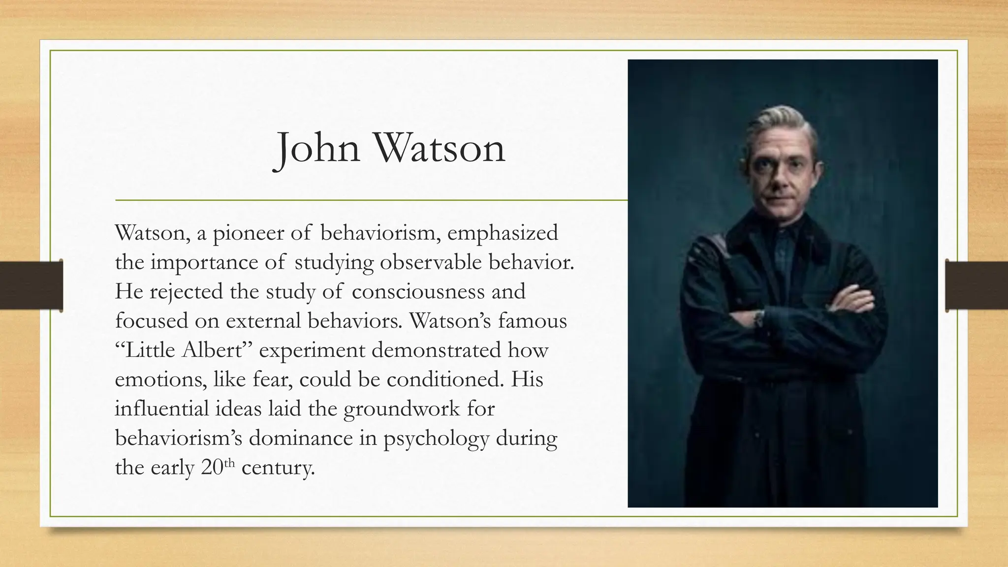 John Watson
Watson, a pioneer of behaviorism, emphasized
the importance of studying observable behavior.
He rejected the study of consciousness and
focused on external behaviors. Watson’s famous
“Little Albert” experiment demonstrated how
emotions, like fear, could be conditioned. His
influential ideas laid the groundwork for
behaviorism’s dominance in psychology during
the early 20th
century.
 