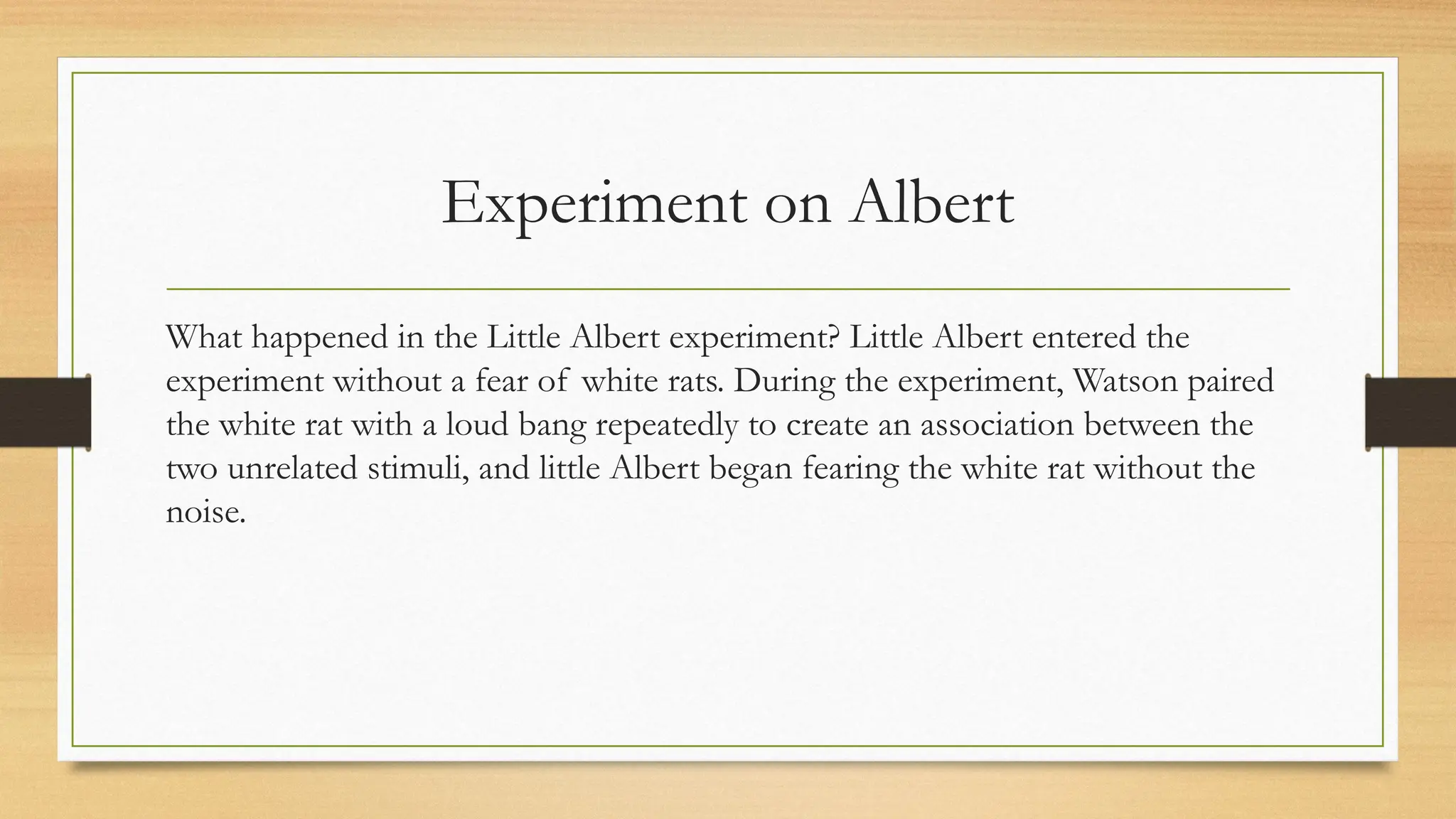 Experiment on Albert
What happened in the Little Albert experiment? Little Albert entered the
experiment without a fear of white rats. During the experiment, Watson paired
the white rat with a loud bang repeatedly to create an association between the
two unrelated stimuli, and little Albert began fearing the white rat without the
noise.
 