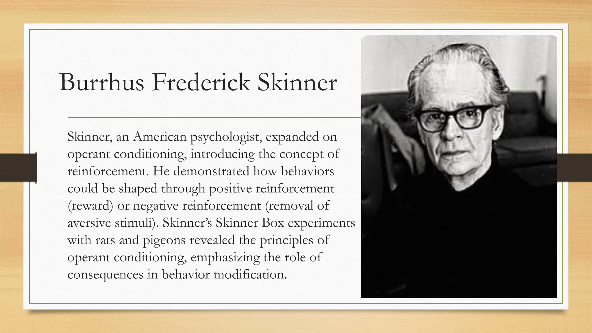Burrhus Frederick Skinner
Skinner, an American psychologist, expanded on
operant conditioning, introducing the concept of
reinforcement. He demonstrated how behaviors
could be shaped through positive reinforcement
(reward) or negative reinforcement (removal of
aversive stimuli). Skinner’s Skinner Box experiments
with rats and pigeons revealed the principles of
operant conditioning, emphasizing the role of
consequences in behavior modification.
 