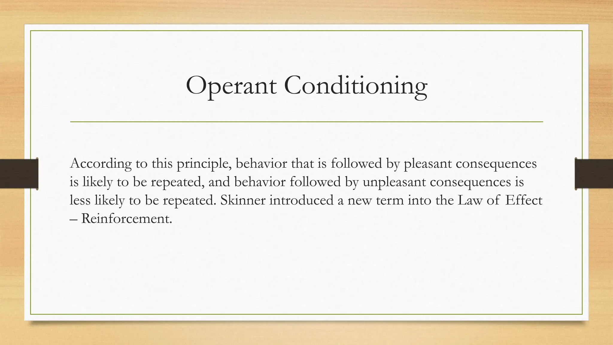 Operant Conditioning
According to this principle, behavior that is followed by pleasant consequences
is likely to be repeated, and behavior followed by unpleasant consequences is
less likely to be repeated. Skinner introduced a new term into the Law of Effect
– Reinforcement.
 