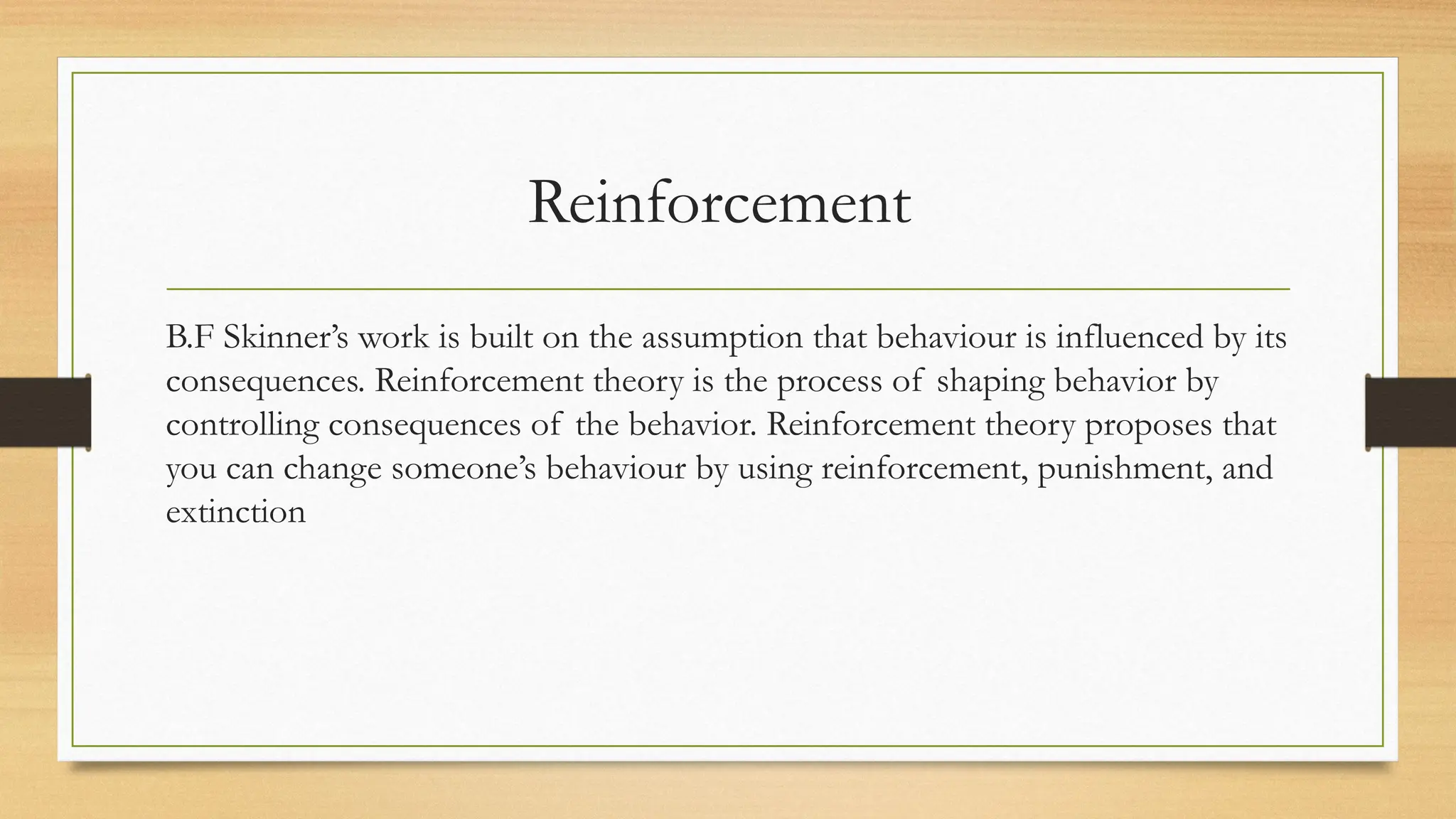 Reinforcement
B.F Skinner’s work is built on the assumption that behaviour is influenced by its
consequences. Reinforcement theory is the process of shaping behavior by
controlling consequences of the behavior. Reinforcement theory proposes that
you can change someone’s behaviour by using reinforcement, punishment, and
extinction
 