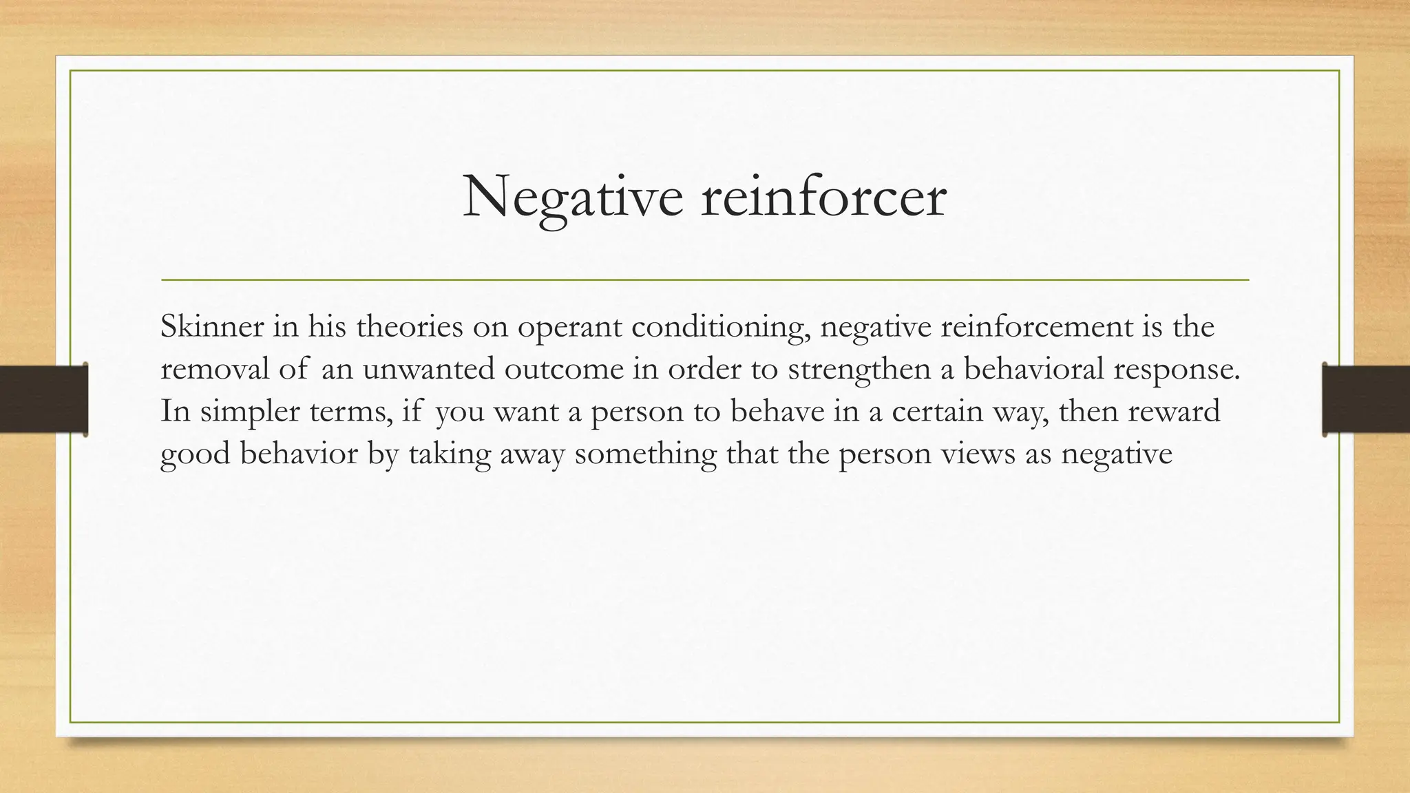 Negative reinforcer
Skinner in his theories on operant conditioning, negative reinforcement is the
removal of an unwanted outcome in order to strengthen a behavioral response.
In simpler terms, if you want a person to behave in a certain way, then reward
good behavior by taking away something that the person views as negative
 