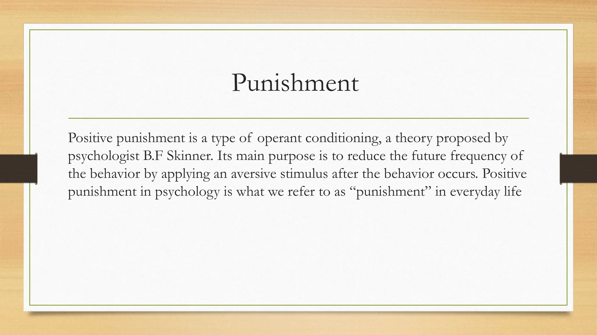 Punishment
Positive punishment is a type of operant conditioning, a theory proposed by
psychologist B.F Skinner. Its main purpose is to reduce the future frequency of
the behavior by applying an aversive stimulus after the behavior occurs. Positive
punishment in psychology is what we refer to as “punishment” in everyday life
 
