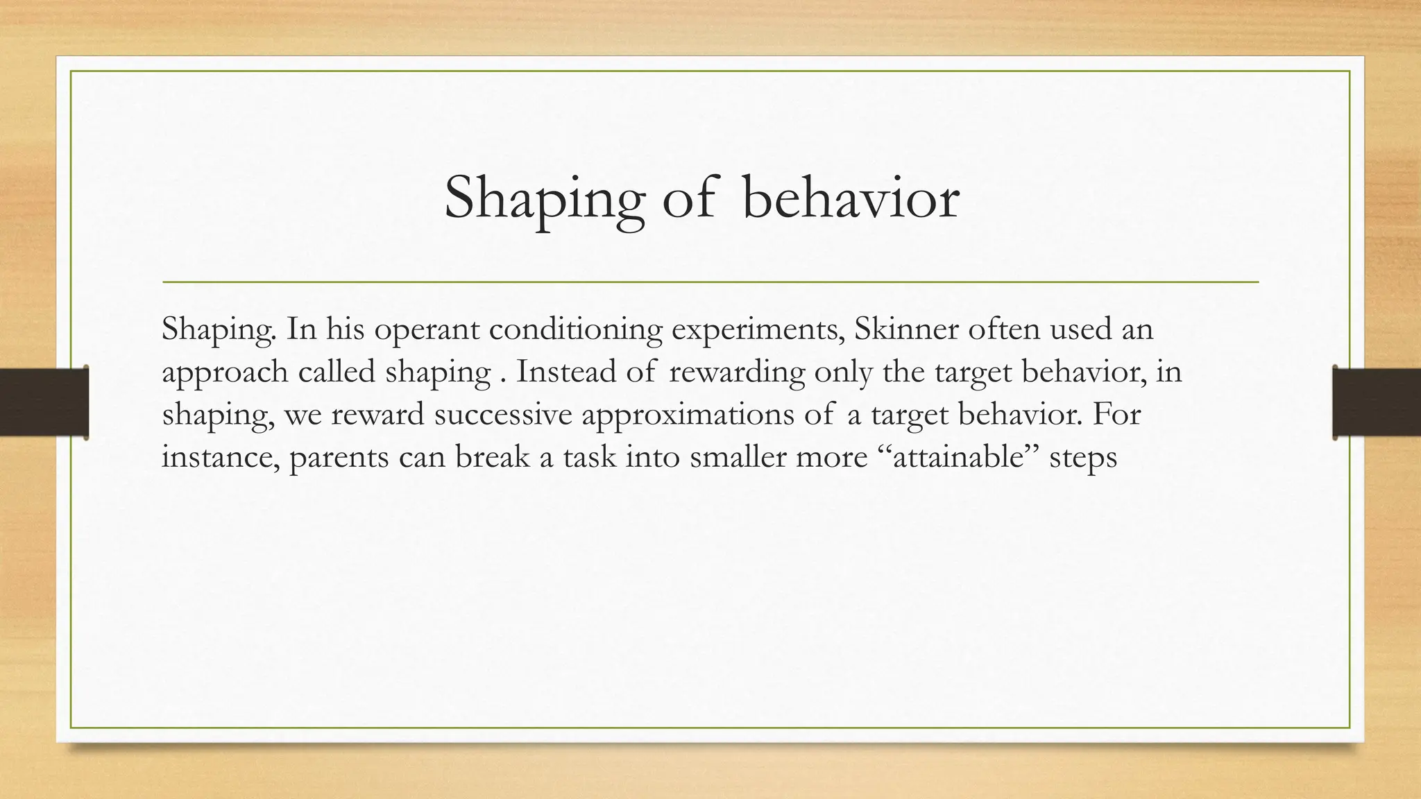 Shaping of behavior
Shaping. In his operant conditioning experiments, Skinner often used an
approach called shaping . Instead of rewarding only the target behavior, in
shaping, we reward successive approximations of a target behavior. For
instance, parents can break a task into smaller more “attainable” steps
 