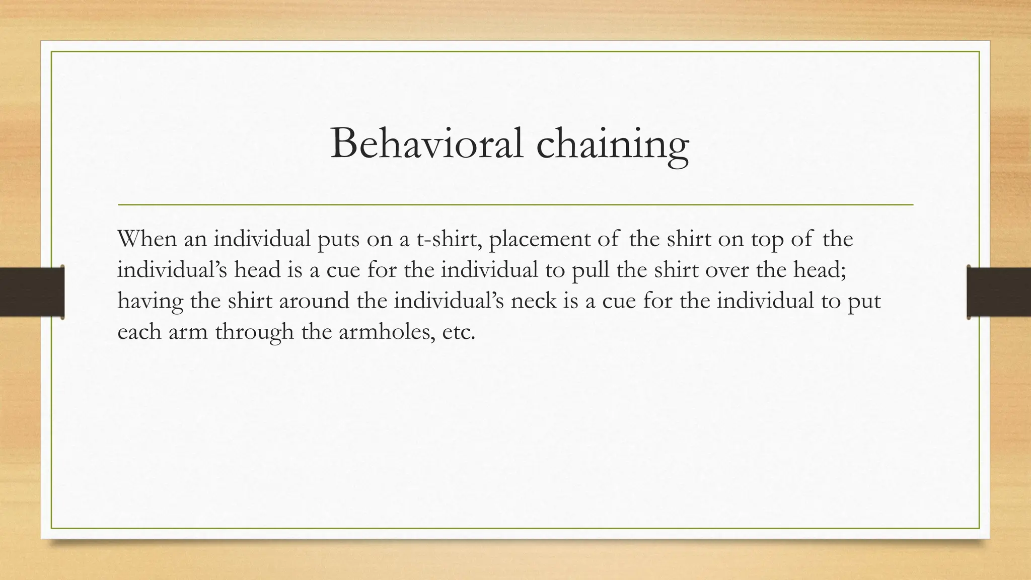 Behavioral chaining
When an individual puts on a t-shirt, placement of the shirt on top of the
individual’s head is a cue for the individual to pull the shirt over the head;
having the shirt around the individual’s neck is a cue for the individual to put
each arm through the armholes, etc.
 