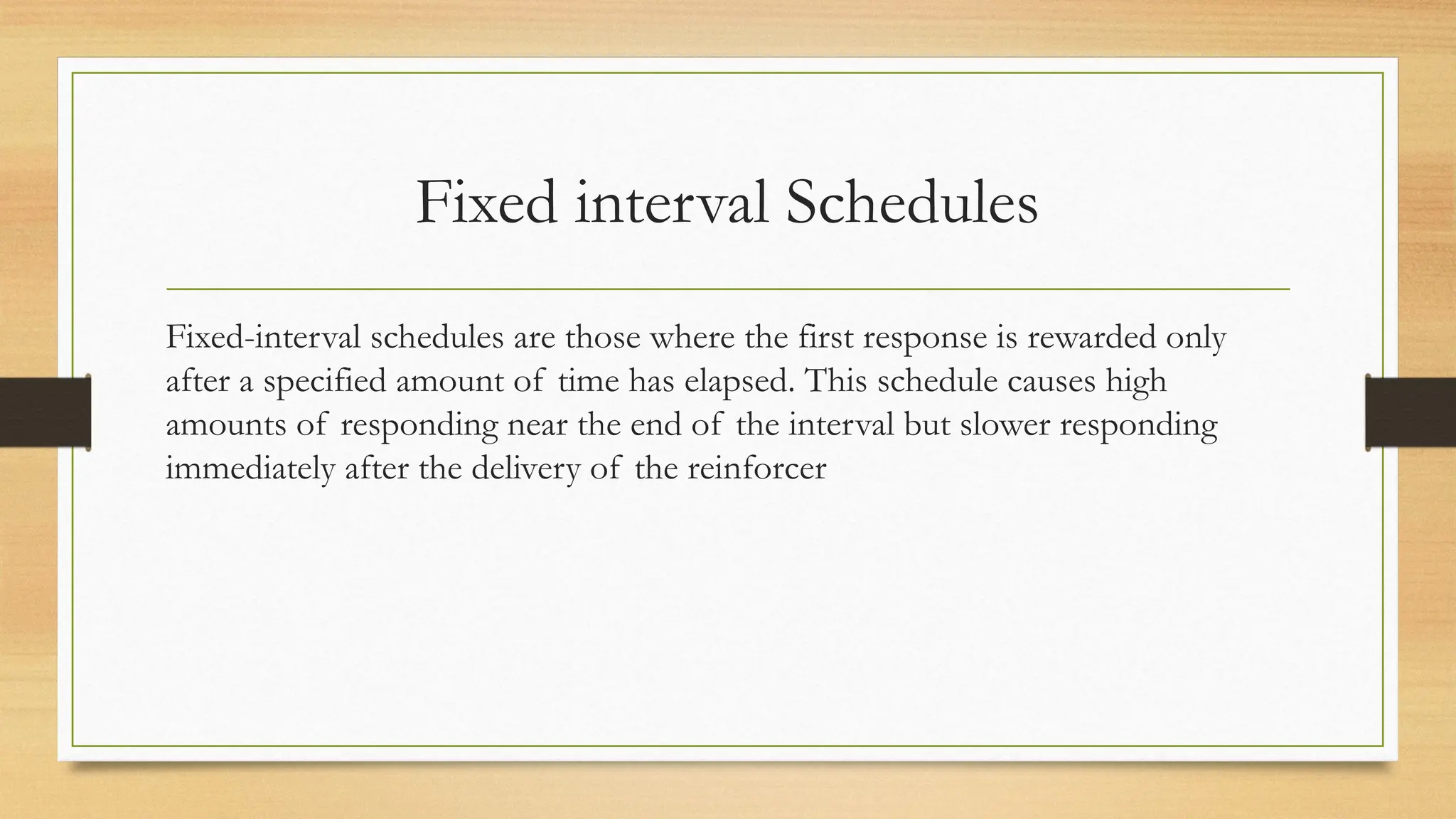 Fixed interval Schedules
Fixed-interval schedules are those where the first response is rewarded only
after a specified amount of time has elapsed. This schedule causes high
amounts of responding near the end of the interval but slower responding
immediately after the delivery of the reinforcer
 